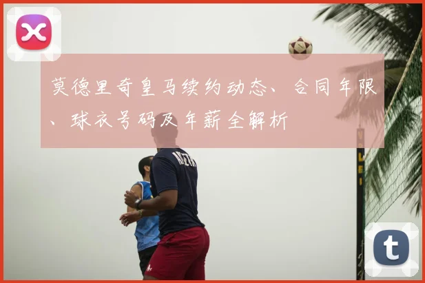 莫德里奇皇马续约动态、合同年限、球衣号码及年薪全解析