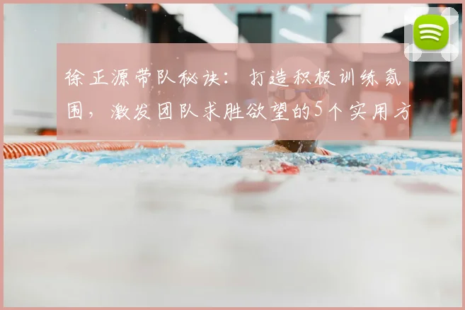 徐正源带队秘诀：打造积极训练氛围，激发团队求胜欲望的5个实用方法
