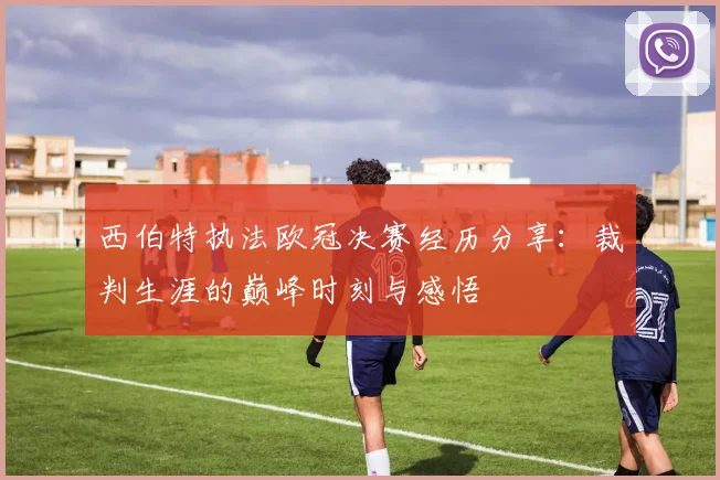 西伯特执法欧冠决赛经历分享：裁判生涯的巅峰时刻与感悟