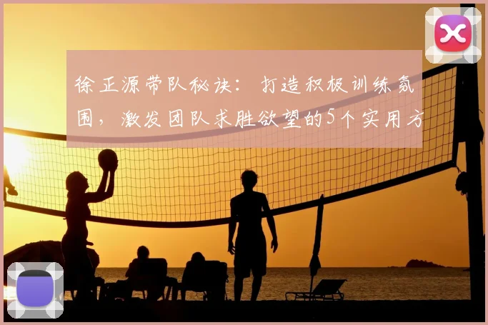 徐正源带队秘诀：打造积极训练氛围，激发团队求胜欲望的5个实用方法