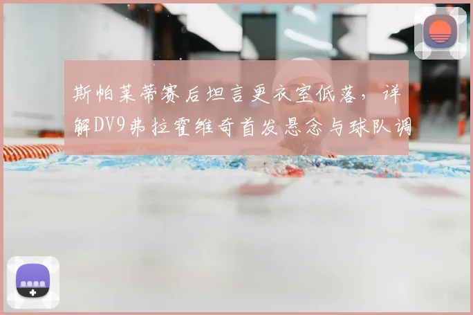 斯帕莱蒂赛后坦言更衣室低落,详解DV9弗拉霍维奇首发悬念与球队调整方向