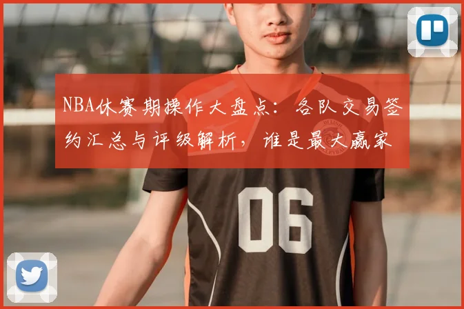 NBA休赛期操作大盘点：各队交易签约汇总与评级解析，谁是最大赢家？