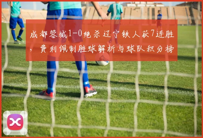 成都蓉城1-0绝杀辽宁铁人获7连胜，费利佩制胜球解析与球队积分榜分析